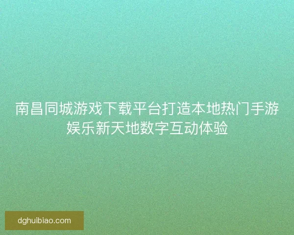 南昌同城游戏下载平台打造本地热门手游娱乐新天地数字互动体验