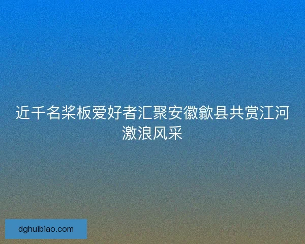 近千名桨板爱好者汇聚安徽歙县共赏江河激浪风采